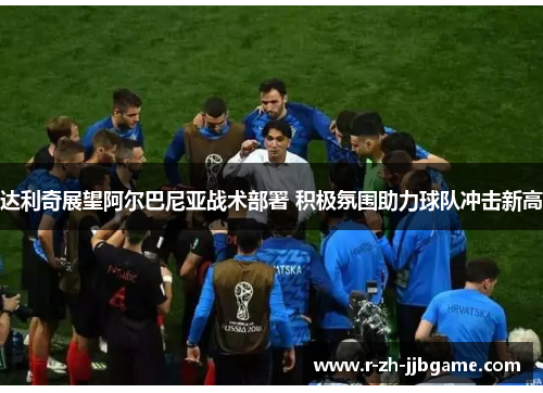 达利奇展望阿尔巴尼亚战术部署 积极氛围助力球队冲击新高 达利奇展望阿尔巴尼亚战术部署 积极氛围助力球队冲击新高