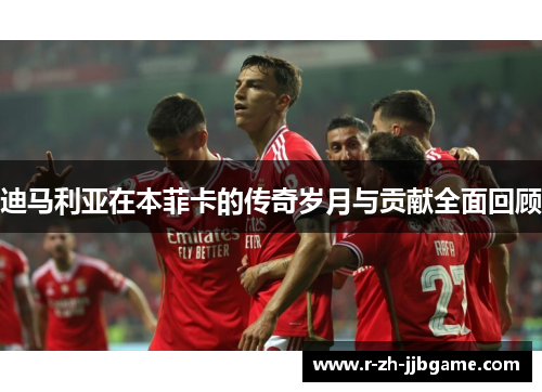 迪马利亚在本菲卡的传奇岁月与贡献全面回顾