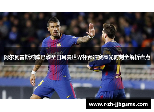 阿尔瓦雷斯对阵巴黎圣日耳曼世界杯预选赛高光时刻全解析盘点