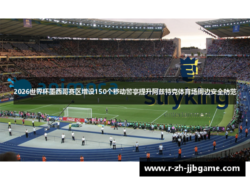2026世界杯墨西哥赛区增设150个移动警亭提升阿兹特克体育场周边安全防范 2026世界杯墨西哥赛区增设150个移动警亭提升阿兹特克体育场周边安全防范
