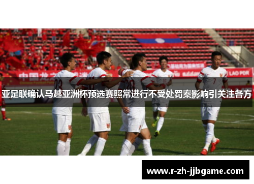 亚足联确认马越亚洲杯预选赛照常进行不受处罚案影响引关注各方 亚足联确认马越亚洲杯预选赛照常进行不受处罚案影响引关注各方