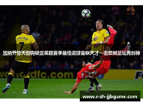 加纳乔惊天倒钩锁定英超赛季最佳进球曼联天才一击震撼足坛再创神