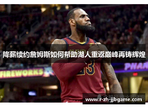 降薪续约詹姆斯如何帮助湖人重返巅峰再铸辉煌 降薪续约詹姆斯如何帮助湖人重返巅峰再铸辉煌