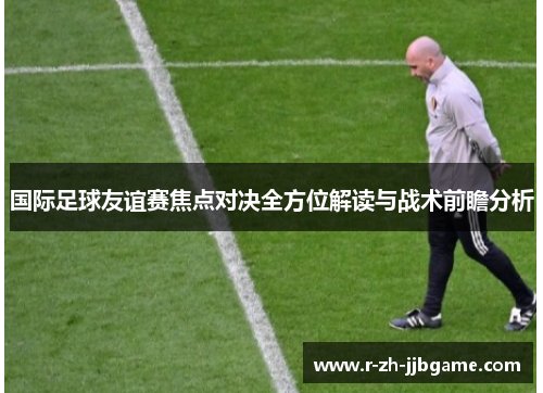 国际足球友谊赛焦点对决全方位解读与战术前瞻分析