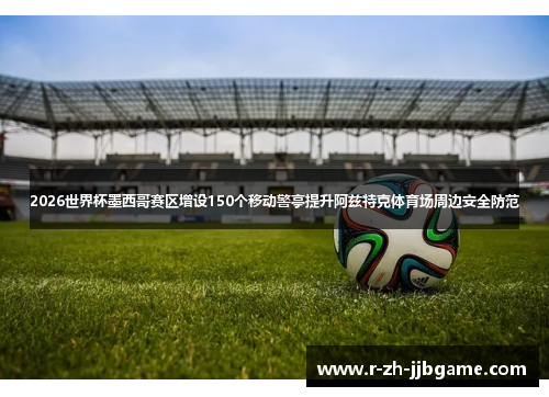 2026世界杯墨西哥赛区增设150个移动警亭提升阿兹特克体育场周边安全防范 2026世界杯墨西哥赛区增设150个移动警亭提升阿兹特克体育场周边安全防范