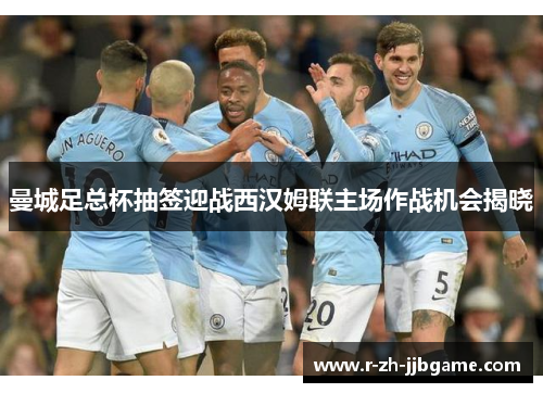 曼城足总杯抽签迎战西汉姆联主场作战机会揭晓 曼城足总杯抽签迎战西汉姆联主场作战机会揭晓