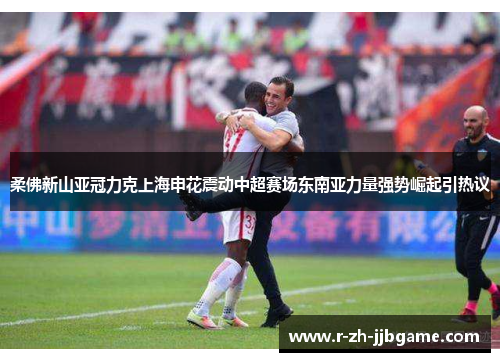 柔佛新山亚冠力克上海申花震动中超赛场东南亚力量强势崛起引热议 柔佛新山亚冠力克上海申花震动中超赛场东南亚力量强势崛起引热议
